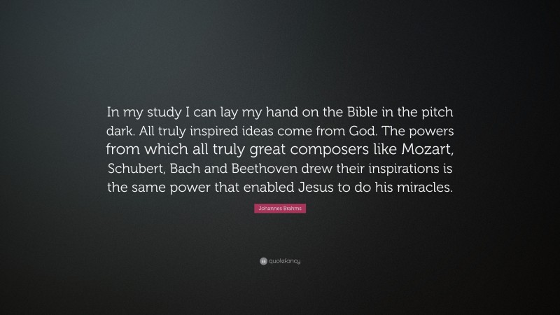Johannes Brahms Quote: “In my study I can lay my hand on the Bible in the pitch dark. All truly inspired ideas come from God. The powers from which all truly great composers like Mozart, Schubert, Bach and Beethoven drew their inspirations is the same power that enabled Jesus to do his miracles.”