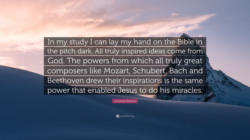 Johannes Brahms Quote: “In my study I can lay my hand on the Bible in the pitch dark. All truly inspired ideas come from God. The powers from which all truly great composers like Mozart, Schubert, Bach and Beethoven drew their inspirations is the same power that enabled Jesus to do his miracles.”
