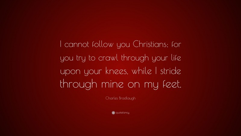 Charles Bradlaugh Quote: “I cannot follow you Christians; for you try to crawl through your life upon your knees, while I stride through mine on my feet.”