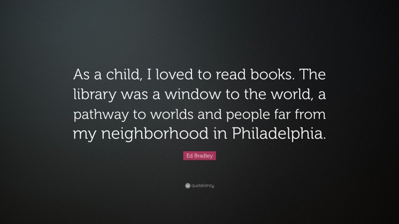 Ed Bradley Quote: “As a child, I loved to read books. The library was a window to the world, a pathway to worlds and people far from my neighborhood in Philadelphia.”