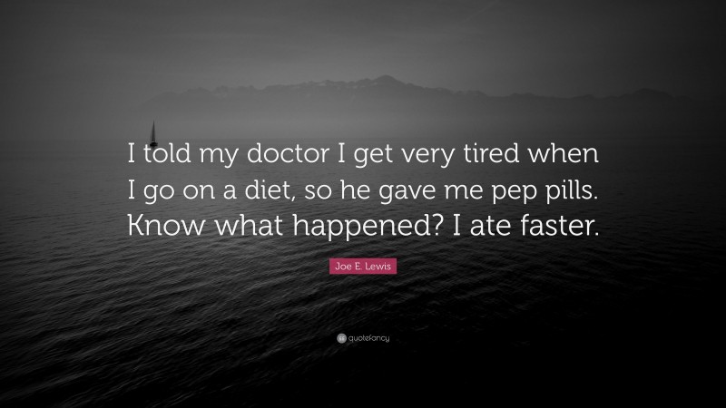 Joe E. Lewis Quote: “I told my doctor I get very tired when I go on a diet, so he gave me pep pills. Know what happened? I ate faster.”