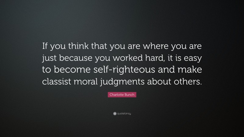 Charlotte Bunch Quote: “If you think that you are where you are just because you worked hard, it is easy to become self-righteous and make classist moral judgments about others.”