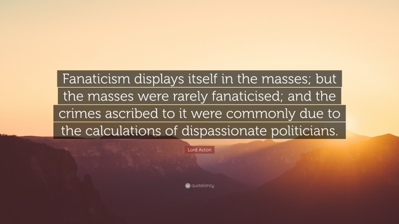 Lord Acton Quote: “Fanaticism displays itself in the masses; but the masses were rarely fanaticised; and the crimes ascribed to it were commonly due to the calculations of dispassionate politicians.”
