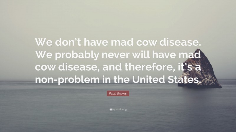 Paul Brown Quote: “We don’t have mad cow disease. We probably never will have mad cow disease, and therefore, it’s a non-problem in the United States.”