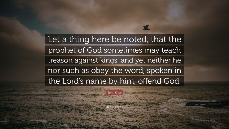 John Knox Quote: “Let a thing here be noted, that the prophet of God sometimes may teach treason against kings, and yet neither he nor such as obey the word, spoken in the Lord’s name by him, offend God.”