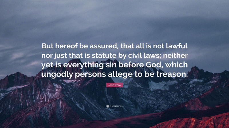 John Knox Quote: “But hereof be assured, that all is not lawful nor just that is statute by civil laws; neither yet is everything sin before God, which ungodly persons allege to be treason.”