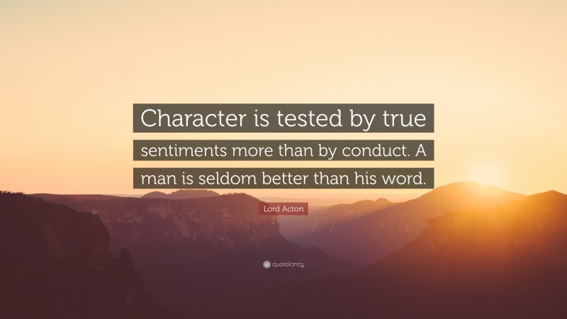 Lord Acton Quote: “Character is tested by true sentiments more than by conduct. A man is seldom better than his word.”