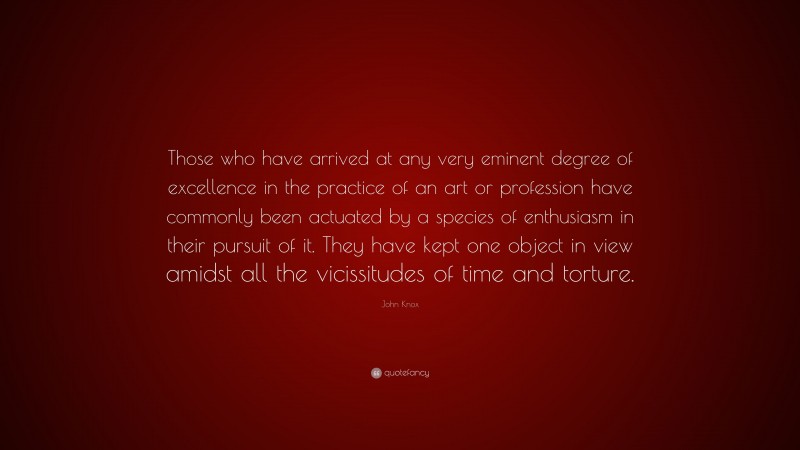 John Knox Quote: “Those who have arrived at any very eminent degree of excellence in the practice of an art or profession have commonly been actuated by a species of enthusiasm in their pursuit of it. They have kept one object in view amidst all the vicissitudes of time and torture.”