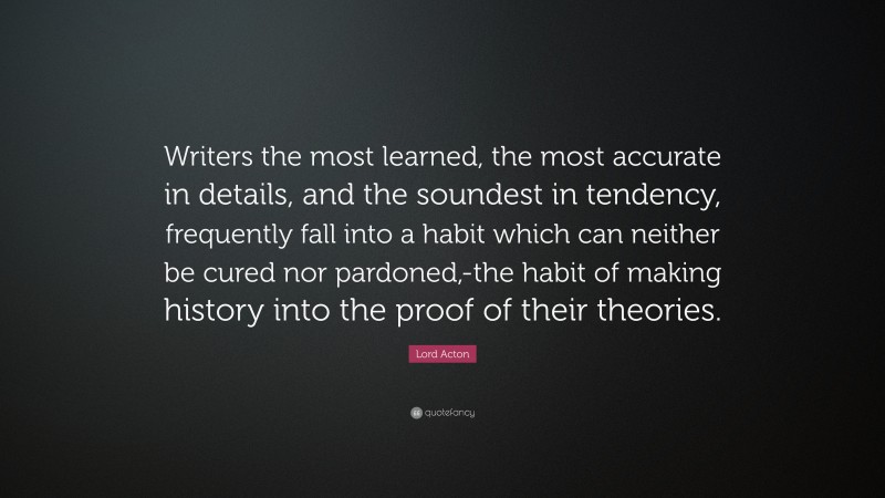 Lord Acton Quote: “Writers the most learned, the most accurate in details, and the soundest in tendency, frequently fall into a habit which can neither be cured nor pardoned,-the habit of making history into the proof of their theories.”