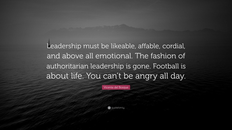 Vicente del Bosque Quote: “Leadership must be likeable, affable, cordial, and above all emotional. The fashion of authoritarian leadership is gone. Football is about life. You can’t be angry all day.”
