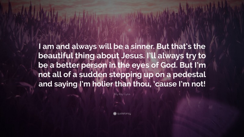 Billy Ray Cyrus Quote: “I am and always will be a sinner. But that’s the beautiful thing about Jesus. I’ll always try to be a better person in the eyes of God. But I’m not all of a sudden stepping up on a pedestal and saying I’m holier than thou, ’cause I’m not!”