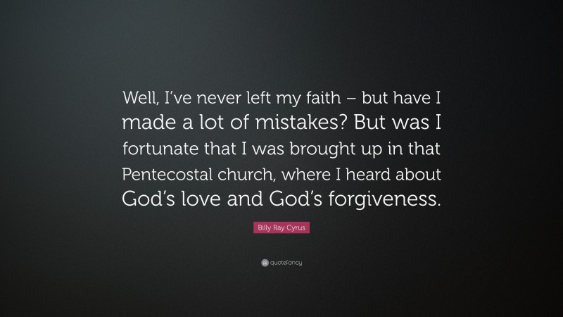 Billy Ray Cyrus Quote: “Well, I’ve never left my faith – but have I made a lot of mistakes? But was I fortunate that I was brought up in that Pentecostal church, where I heard about God’s love and God’s forgiveness.”