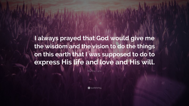 Billy Ray Cyrus Quote: “I always prayed that God would give me the wisdom and the vision to do the things on this earth that I was supposed to do to express His life and love and His will.”