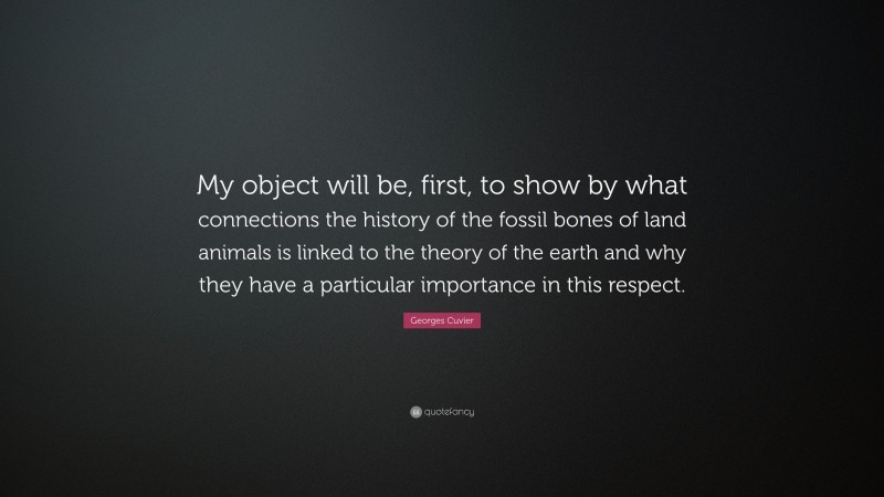 Georges Cuvier Quote: “My object will be, first, to show by what connections the history of the fossil bones of land animals is linked to the theory of the earth and why they have a particular importance in this respect.”
