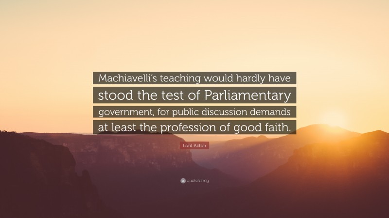 Lord Acton Quote: “Machiavelli’s teaching would hardly have stood the test of Parliamentary government, for public discussion demands at least the profession of good faith.”