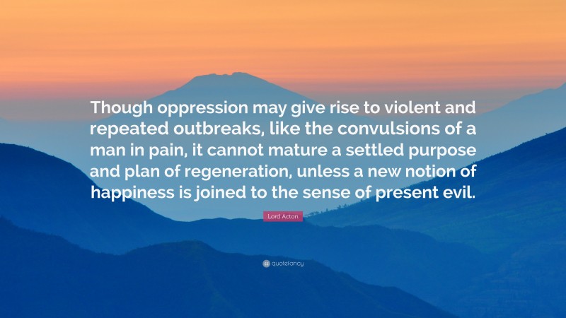Lord Acton Quote: “Though oppression may give rise to violent and repeated outbreaks, like the convulsions of a man in pain, it cannot mature a settled purpose and plan of regeneration, unless a new notion of happiness is joined to the sense of present evil.”