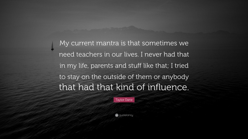 Taylor Dane Quote: “My current mantra is that sometimes we need teachers in our lives. I never had that in my life, parents and stuff like that; I tried to stay on the outside of them or anybody that had that kind of influence.”