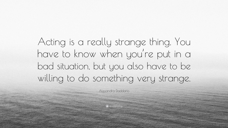 Alexandra Daddario Quote: “Acting is a really strange thing. You have to know when you’re put in a bad situation, but you also have to be willing to do something very strange.”