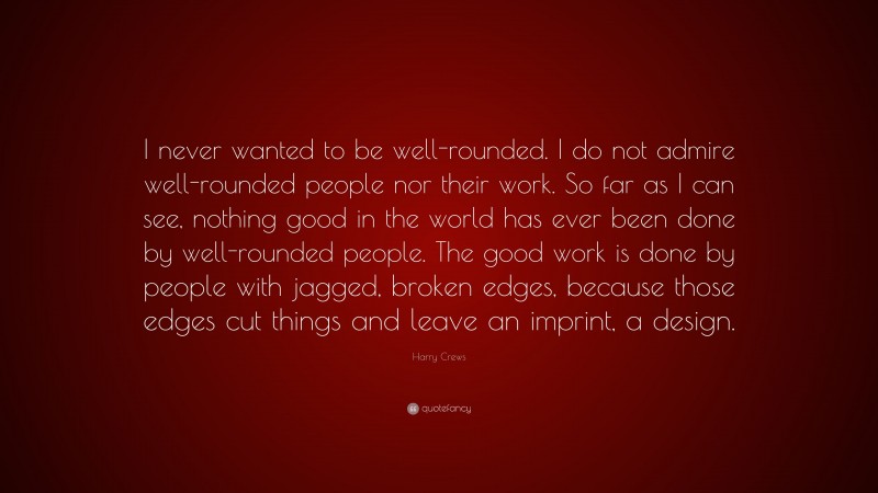 Harry Crews Quote: “I never wanted to be well-rounded. I do not admire well-rounded people nor their work. So far as I can see, nothing good in the world has ever been done by well-rounded people. The good work is done by people with jagged, broken edges, because those edges cut things and leave an imprint, a design.”