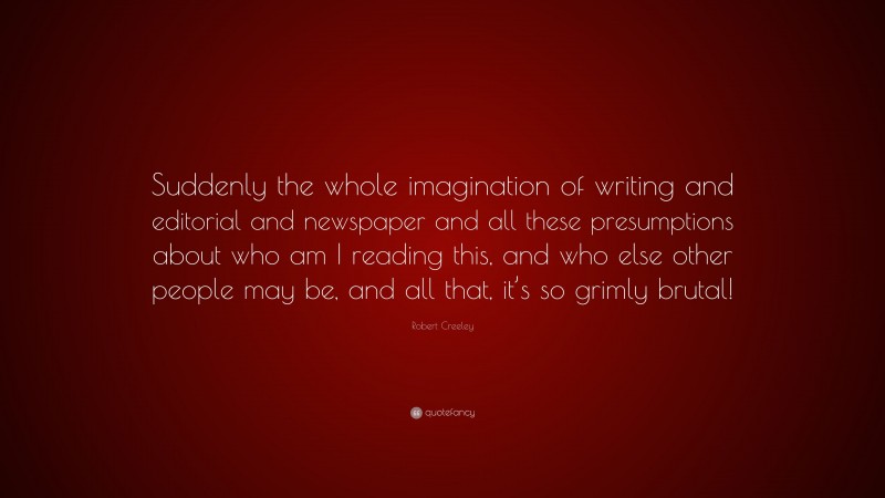 Robert Creeley Quote: “Suddenly the whole imagination of writing and editorial and newspaper and all these presumptions about who am I reading this, and who else other people may be, and all that, it’s so grimly brutal!”