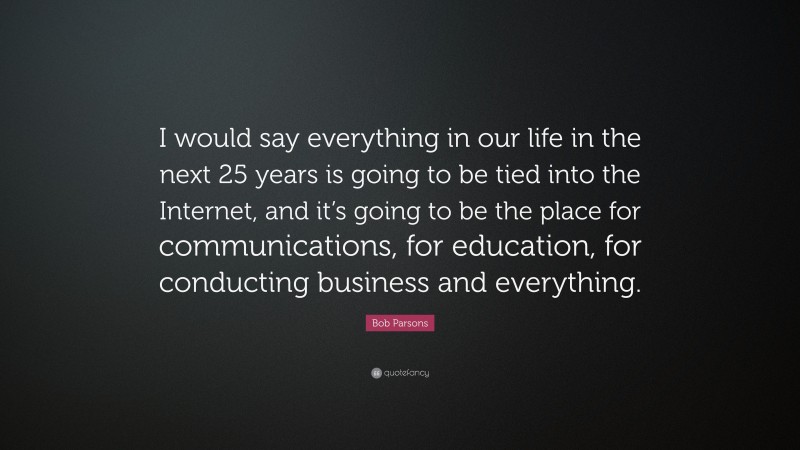 Bob Parsons Quote: “I would say everything in our life in the next 25 years is going to be tied into the Internet, and it’s going to be the place for communications, for education, for conducting business and everything.”