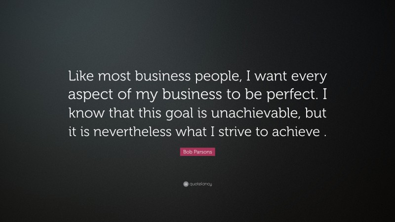 Bob Parsons Quote: “Like most business people, I want every aspect of my business to be perfect. I know that this goal is unachievable, but it is nevertheless what I strive to achieve .”