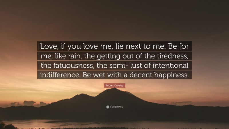 Robert Creeley Quote: “Love, if you love me, lie next to me. Be for me, like rain, the getting out of the tiredness, the fatuousness, the semi- lust of intentional indifference. Be wet with a decent happiness.”