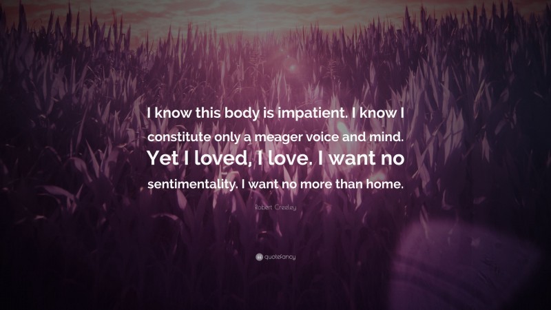 Robert Creeley Quote: “I know this body is impatient. I know I constitute only a meager voice and mind. Yet I loved, I love. I want no sentimentality. I want no more than home.”