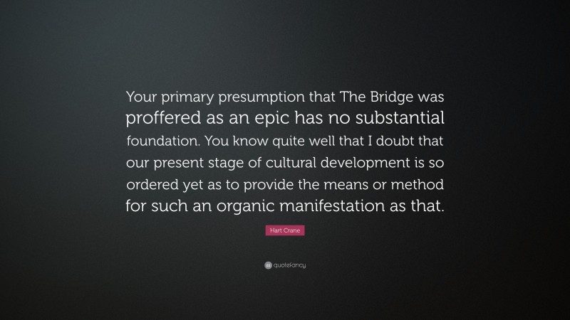 Hart Crane Quote: “Your primary presumption that The Bridge was proffered as an epic has no substantial foundation. You know quite well that I doubt that our present stage of cultural development is so ordered yet as to provide the means or method for such an organic manifestation as that.”