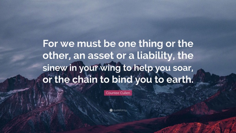 Countee Cullen Quote: “For we must be one thing or the other, an asset or a liability, the sinew in your wing to help you soar, or the chain to bind you to earth.”