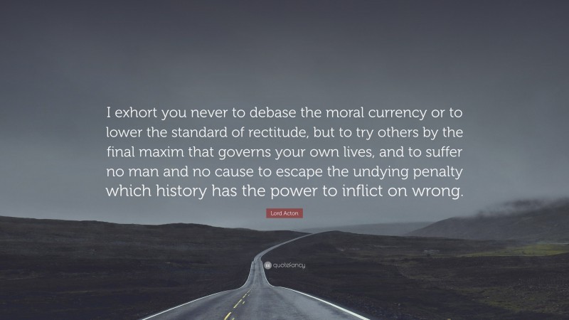 Lord Acton Quote: “I exhort you never to debase the moral currency or to lower the standard of rectitude, but to try others by the final maxim that governs your own lives, and to suffer no man and no cause to escape the undying penalty which history has the power to inflict on wrong.”