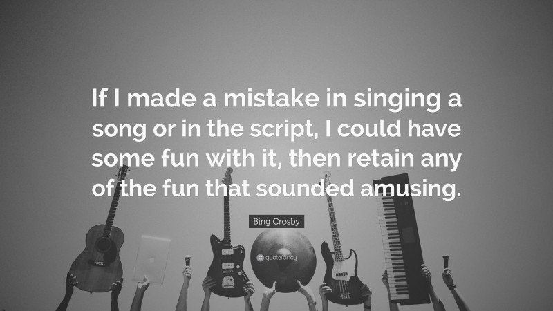 Bing Crosby Quote: “If I made a mistake in singing a song or in the script, I could have some fun with it, then retain any of the fun that sounded amusing.”