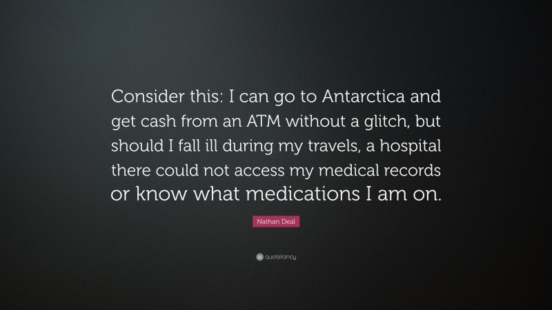 Nathan Deal Quote: “Consider this: I can go to Antarctica and get cash from an ATM without a glitch, but should I fall ill during my travels, a hospital there could not access my medical records or know what medications I am on.”