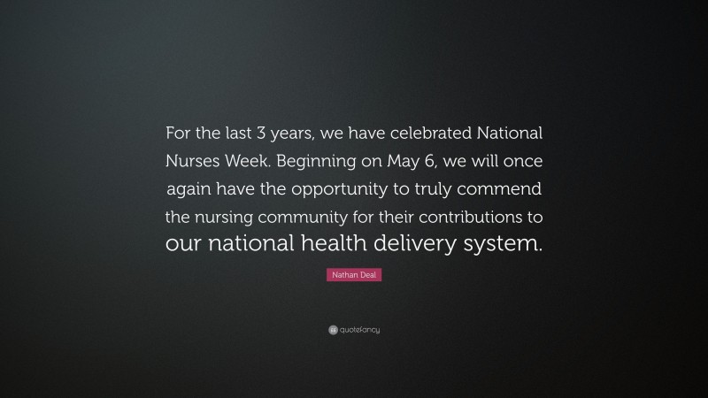 Nathan Deal Quote: “For the last 3 years, we have celebrated National Nurses Week. Beginning on May 6, we will once again have the opportunity to truly commend the nursing community for their contributions to our national health delivery system.”