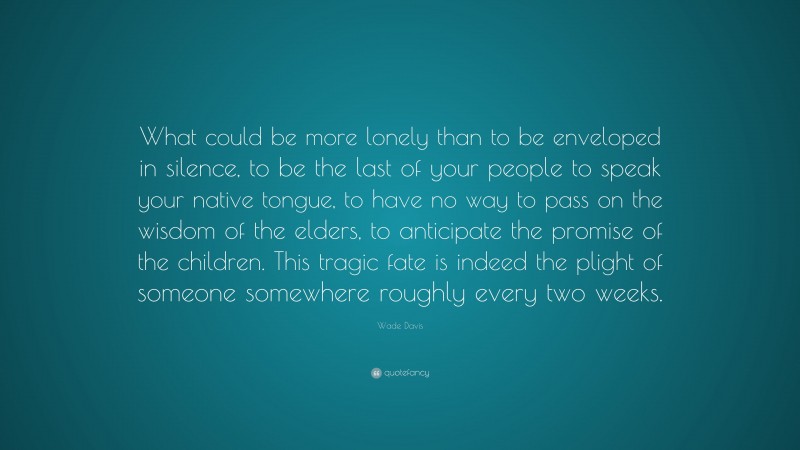 Wade Davis Quote: “What could be more lonely than to be enveloped in silence, to be the last of your people to speak your native tongue, to have no way to pass on the wisdom of the elders, to anticipate the promise of the children. This tragic fate is indeed the plight of someone somewhere roughly every two weeks.”