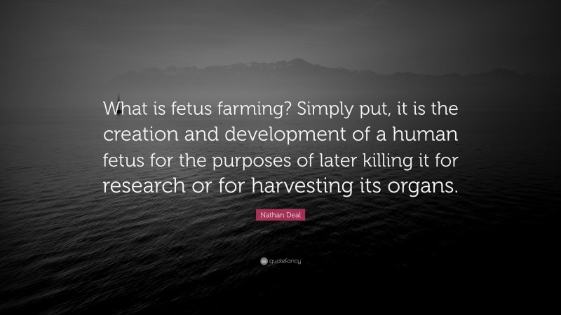 Nathan Deal Quote: “What is fetus farming? Simply put, it is the creation and development of a human fetus for the purposes of later killing it for research or for harvesting its organs.”