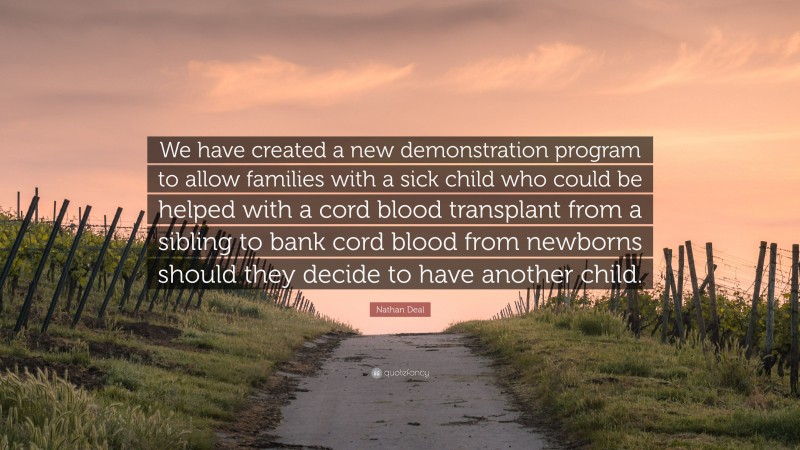 Nathan Deal Quote: “We have created a new demonstration program to allow families with a sick child who could be helped with a cord blood transplant from a sibling to bank cord blood from newborns should they decide to have another child.”