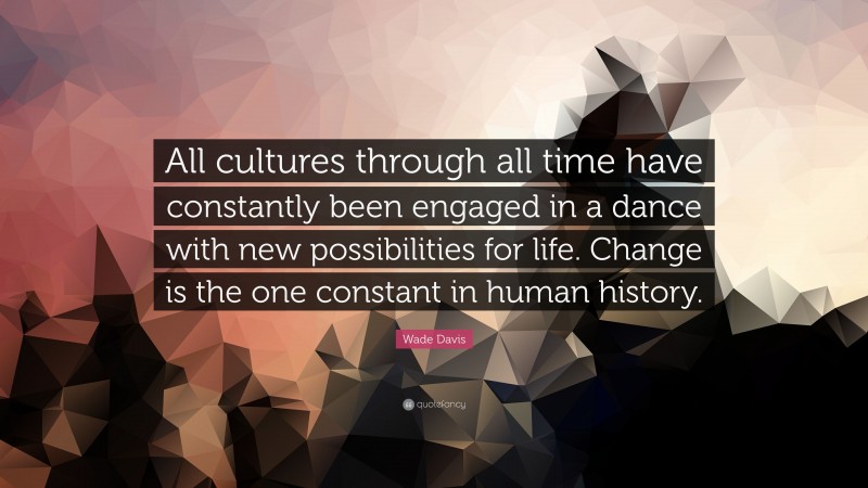 Wade Davis Quote: “All cultures through all time have constantly been engaged in a dance with new possibilities for life. Change is the one constant in human history.”