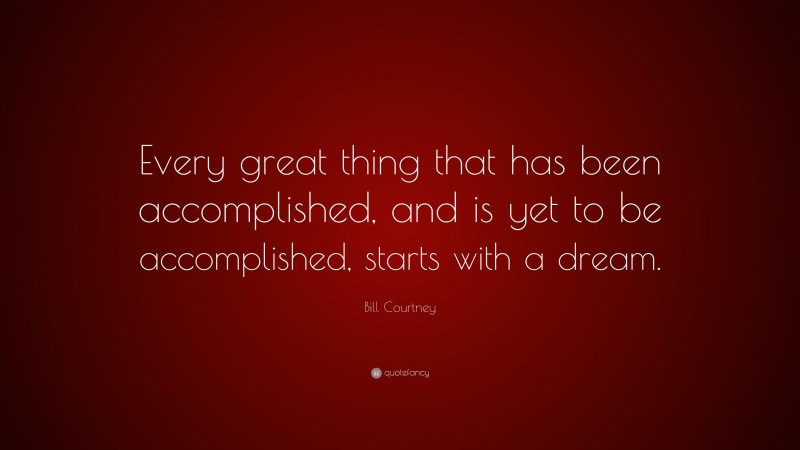 Bill Courtney Quote: “Every great thing that has been accomplished, and is yet to be accomplished, starts with a dream.”