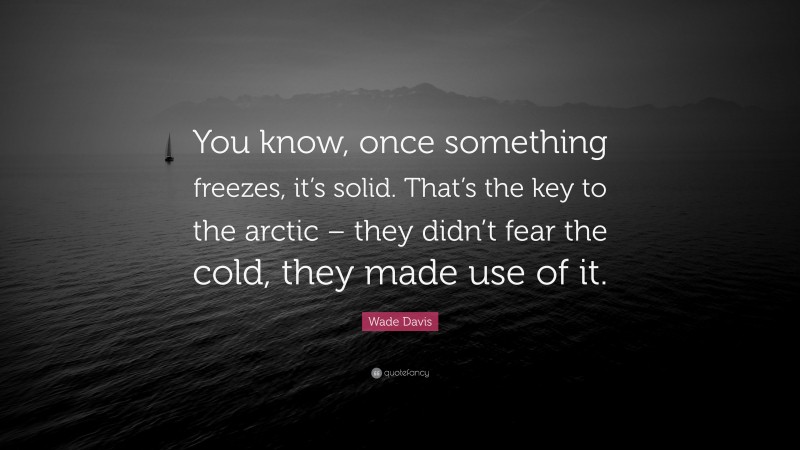 Wade Davis Quote: “You know, once something freezes, it’s solid. That’s the key to the arctic – they didn’t fear the cold, they made use of it.”