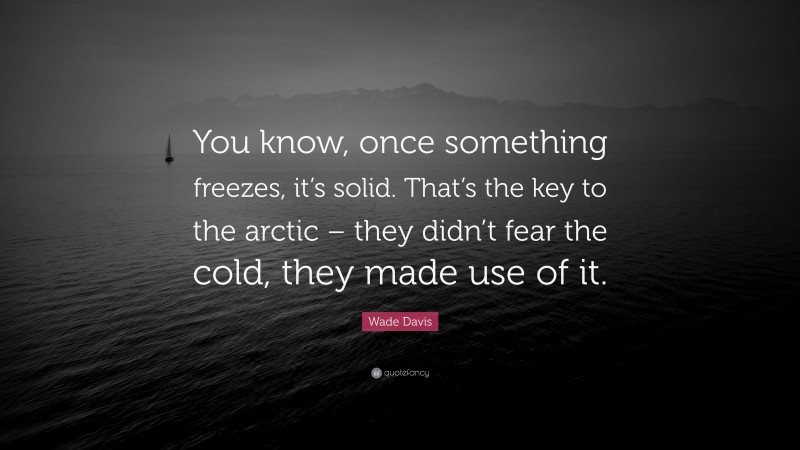 Wade Davis Quote: “You know, once something freezes, it’s solid. That’s the key to the arctic – they didn’t fear the cold, they made use of it.”