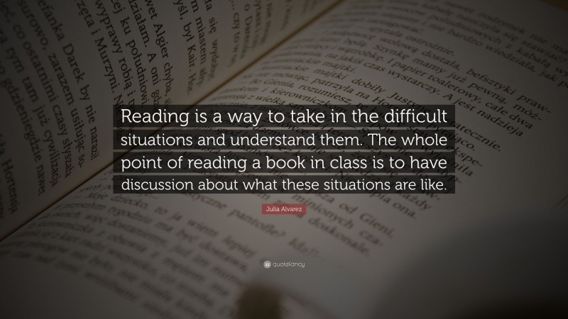 Julia Alvarez Quote: “Reading is a way to take in the difficult situations and understand them. The whole point of reading a book in class is to have discussion about what these situations are like.”