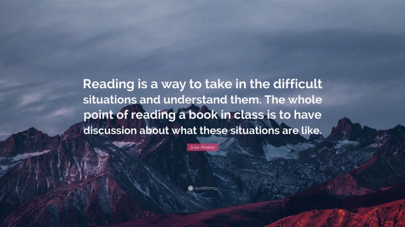 Julia Alvarez Quote: “Reading is a way to take in the difficult situations and understand them. The whole point of reading a book in class is to have discussion about what these situations are like.”