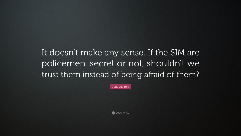 Julia Alvarez Quote: “It doesn’t make any sense. If the SIM are policemen, secret or not, shouldn’t we trust them instead of being afraid of them?”