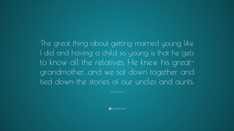 Tony Danza Quote: “The great thing about getting married young like I did and having a child so young is that he gets to know all the relatives. He knew his great-grandmother, and we sat down together and tied down the stories of our uncles and aunts.”