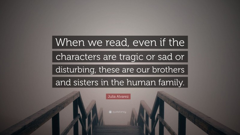 Julia Alvarez Quote: “When we read, even if the characters are tragic or sad or disturbing, these are our brothers and sisters in the human family.”