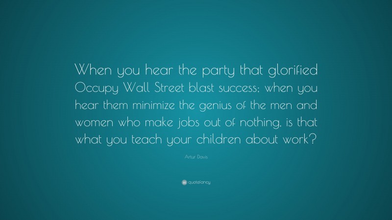 Artur Davis Quote: “When you hear the party that glorified Occupy Wall Street blast success; when you hear them minimize the genius of the men and women who make jobs out of nothing, is that what you teach your children about work?”