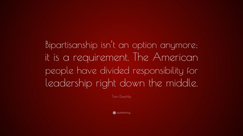 Tom Daschle Quote: “Bipartisanship isn’t an option anymore; it is a requirement. The American people have divided responsibility for leadership right down the middle.”