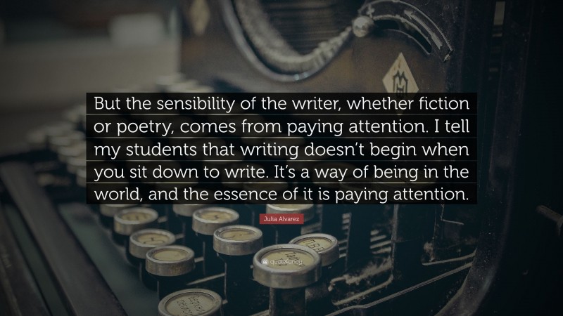 Julia Alvarez Quote: “But the sensibility of the writer, whether fiction or poetry, comes from paying attention. I tell my students that writing doesn’t begin when you sit down to write. It’s a way of being in the world, and the essence of it is paying attention.”
