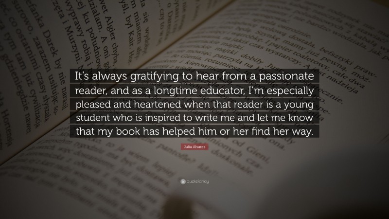 Julia Alvarez Quote: “It’s always gratifying to hear from a passionate reader, and as a longtime educator, I’m especially pleased and heartened when that reader is a young student who is inspired to write me and let me know that my book has helped him or her find her way.”